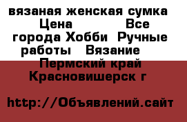 вязаная женская сумка  › Цена ­ 2 500 - Все города Хобби. Ручные работы » Вязание   . Пермский край,Красновишерск г.